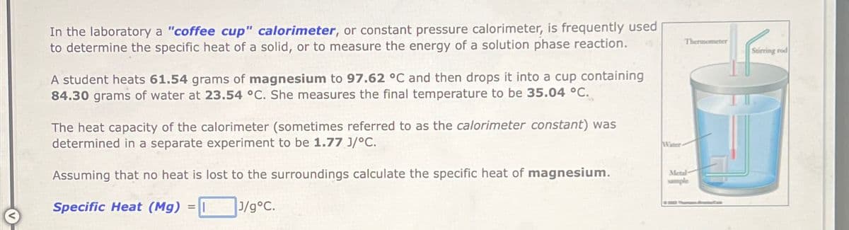 In the laboratory a "coffee cup" calorimeter, or constant pressure calorimeter, is frequently used
to determine the specific heat of a solid, or to measure the energy of a solution phase reaction.
A student heats 61.54 grams of magnesium to 97.62 °C and then drops it into a cup containing
84.30 grams of water at 23.54 °C. She measures the final temperature to be 35.04 °C.
The heat capacity of the calorimeter (sometimes referred to as the calorimeter constant) was
determined in a separate experiment to be 1.77 J/°C.
Assuming that no heat is lost to the surroundings calculate the specific heat of magnesium.
Specific Heat (Mg)
J/g°C.
Water
Thermometer
Metal
sample
Breaker Cale
Stirring rod