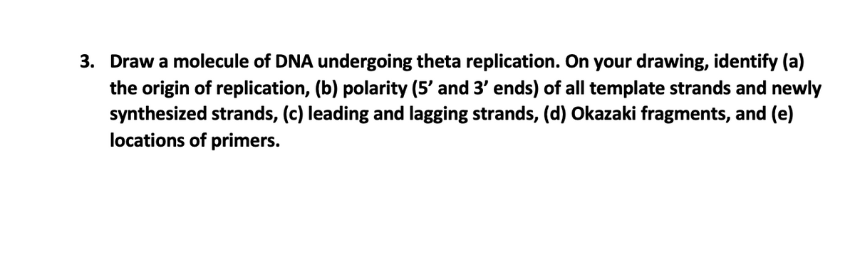 3. Draw a molecule of DNA undergoing theta replication. On your drawing, identify (a)
the origin of replication, (b) polarity (5' and 3' ends) of all template strands and newly
synthesized strands, (c) leading and lagging strands, (d) Okazaki fragments, and (e)
locations of primers.