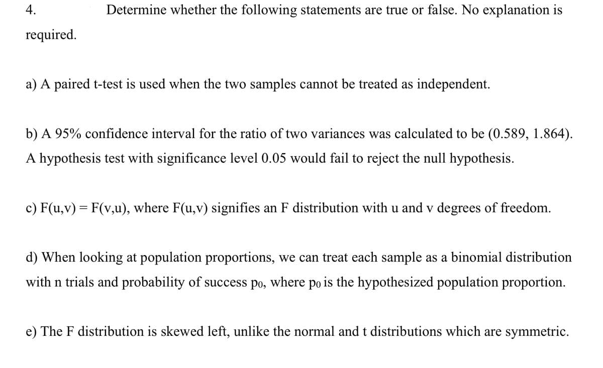 4.
Determine whether the following statements are true or false. No explanation is
required.
a) A paired t-test is used when the two samples cannot be treated as independent.
b) A 95% confidence interval for the ratio of two variances was calculated to be (0.589, 1.864).
A hypothesis test with significance level 0.05 would fail to reject the null hypothesis.
c) F(u,v) = F(v,u), where F(u,v) signifies an F distribution with u and v degrees of freedom.
d) When looking at population proportions, we can treat each sample as a binomial distribution
with n trials and probability of success po, where po is the hypothesized population proportion.
e) The F distribution is skewed left, unlike the normal and t distributions which are symmetric.
