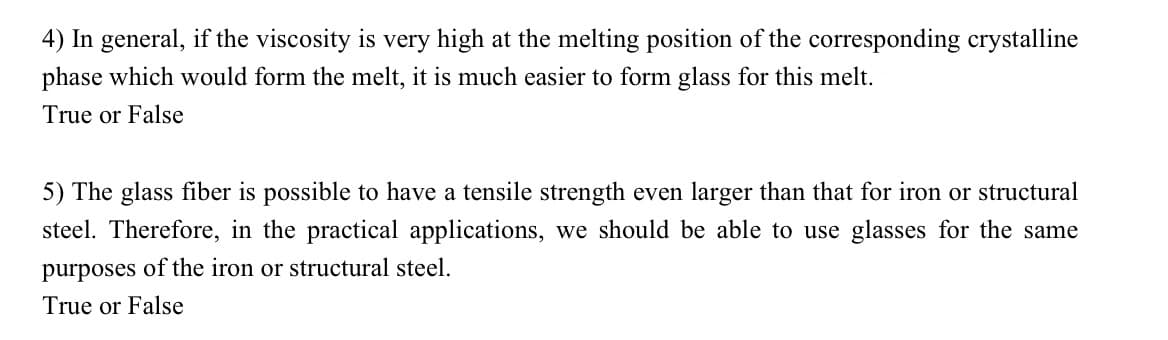 4) In general, if the viscosity is very high at the melting position of the corresponding crystalline
phase which would form the melt, it is much easier to form glass for this melt.
True or False
5) The glass fiber is possible to have a tensile strength even larger than that for iron or structural
steel. Therefore, in the practical applications, we should be able to use glasses for the same
purposes of the iron or structural steel.
True or False
