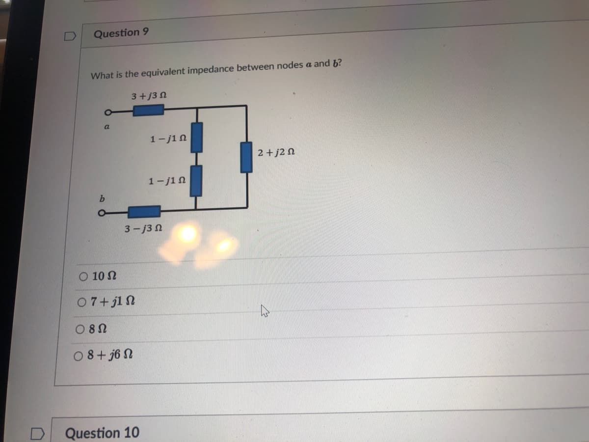 Question 9
What is the equivalent impedance between nodes a and b?
3+j3 N
a
1-j1 n
2+j2 n
1-j1 n
b.
3-j3 n
O 10 N
07+jl N
O 8N
O8+ j6 N
Question 10
