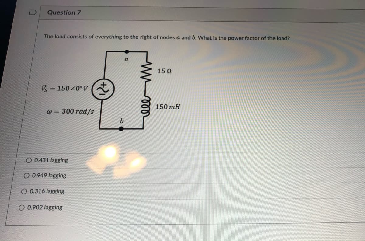 Question 7
The load consists of everything to the right of nodes a and b. What is the power factor of the load?
15 0
Vs
150 20° V (ł
%3D
150 mH
W =
300 rad/s
O 0.431 lagging
O 0.949 lagging
O 0.316 lagging
O 0.902 lagging
ll
