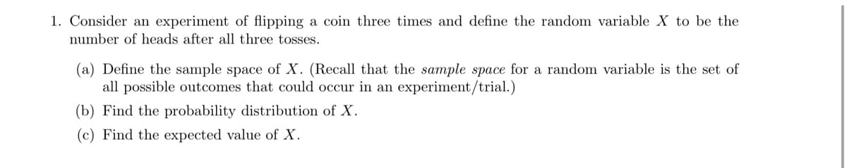 1. Consider an experiment of flipping a coin three times and define the random variable X to be the
number of heads after all three tosses.
(a) Define the sample space of X. (Recall that the sample space for a random variable is the set of
all possible outcomes that could occur in an experiment/trial.)
(b) Find the probability distribution of X.
(c) Find the expected value of X.
