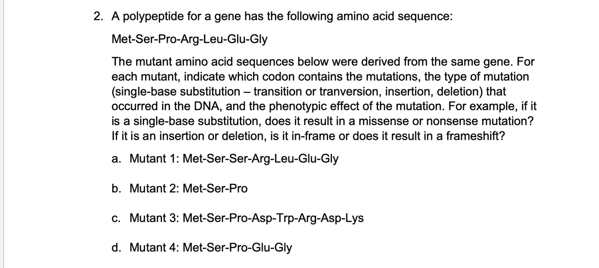 2. A polypeptide for a gene has the following amino acid sequence:
Met-Ser-Pro-Arg-Leu-Glu-Gly
The mutant amino acid sequences below were derived from the same gene. For
each mutant, indicate which codon contains the mutations, the type of mutation
(single-base substitution - transition or tranversion, insertion, deletion) that
occurred in the DNA, and the phenotypic effect of the mutation. For example, if it
is a single-base substitution, does it result in a missense or nonsense mutation?
If it is an insertion or deletion, is it in-frame or does it result in a frameshift?
a. Mutant 1: Met-Ser-Ser-Arg-Leu-Glu-Gly
b. Mutant 2: Met-Ser-Pro
c. Mutant 3: Met-Ser-Pro-Asp-Trp-Arg-Asp-Lys
d. Mutant 4: Met-Ser-Pro-Glu-Gly