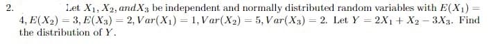 Let X1, X2, and.X3 be independent and normally distributed random variables with E(X1)
4, E(X2) = 3, E(X3) = 2, Var(X1) = 1, Var(X2) = 5, Var(X3) = 2. Let Y = 2X1 + X2 – 3X3. Find
2.
the distribution of Y.
