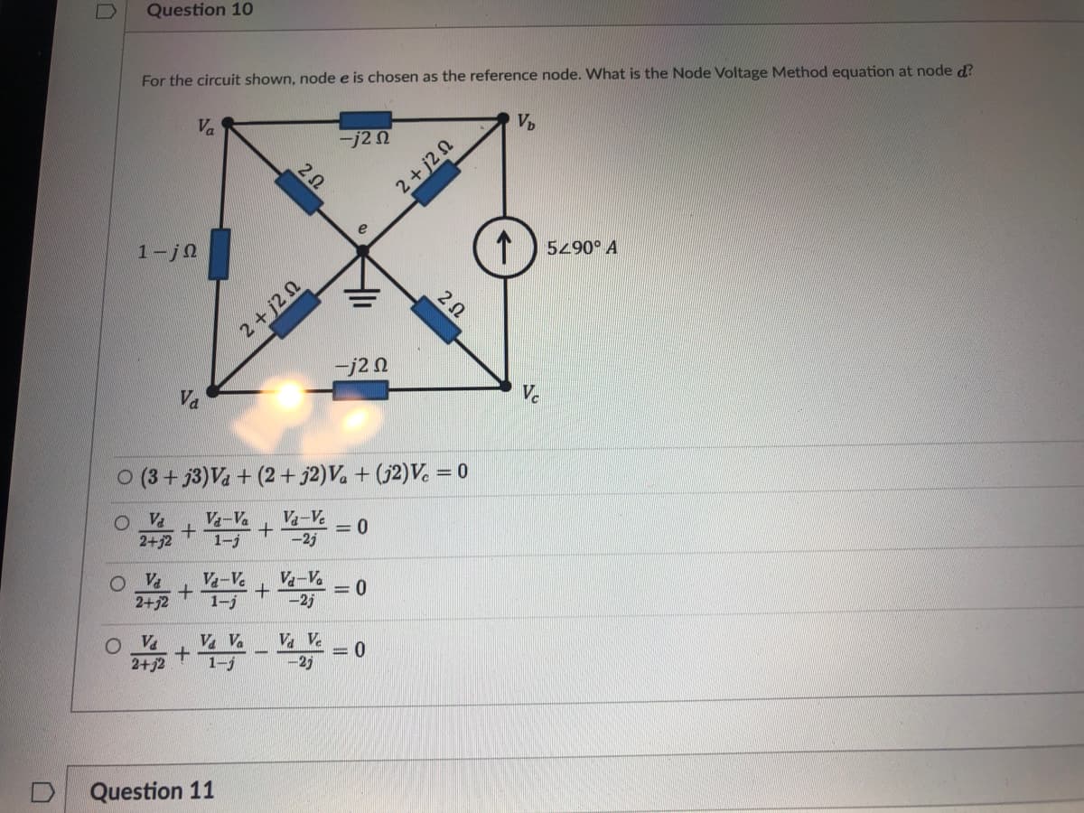 Question 10
For the circuit shown, node e is chosen as the reference node. What is the Node Voltage Method equation at node d?
Va
Vp
ーj2n
2+j2 N
1-jn
5490° A
2+j2 N
j2 0
Va
Vc
O (3+ j3)Va + (2+ j2)V. + (j2)V. =
O Va
2+52
V-Va
Va-V.
-2j
1-j
Va
2+j2
Va-Ve
1-j
V-V.
= 0
-25
O Va
2+j2
V Va
1-5
Va Ve
-2j
Question 11
2Ω
