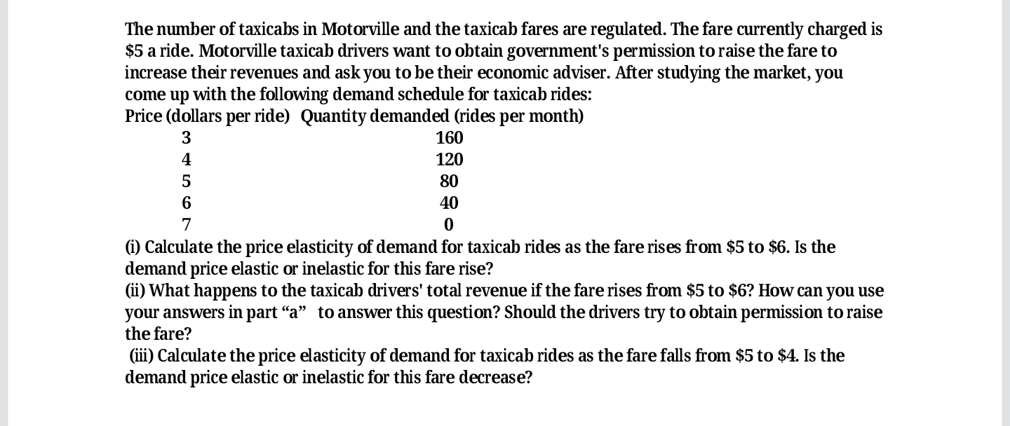 The number of taxicabs in Motorville and the taxicab fares are regulated. The fare currently charged is
$5 a ride. Motorville taxicab drivers want to obtain government's permission to raise the fare to
increase their revenues and ask you to be their economic adviser. After studying the market, you
come up with the following demand schedule for taxicab rides:
Price (dollars per ride) Quantity demanded (rides per month)
3
160
4
120
5
80
40
7
(i) Calculate the price elasticity of demand for taxicab rides as the fare rises from $5 to $6. Is the
demand price elastic or inelastic for this fare rise?
(ii) What happens to the taxicab drivers' total revenue if the fare rises from $5 to $6? How can you use
your answers in part “a" to answer this question? Should the drivers try to obtain permission to raise
the fare?
(iii) Calculate the price elasticity of demand for taxicab rides as the fare falls from $5 to $4. Is the
demand price elastic or inelastic for this fare decrease?
