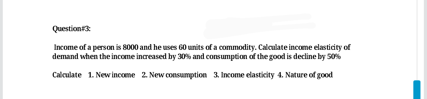 Income of a person is 8000 and he uses 60 units of a commodity. Calculate income elasticity of
demand when the income increased by 30% and consumption of the good is decline by 50%
Calculate 1. New income 2. New consumption 3. Income elasticity 4. Nature of good
