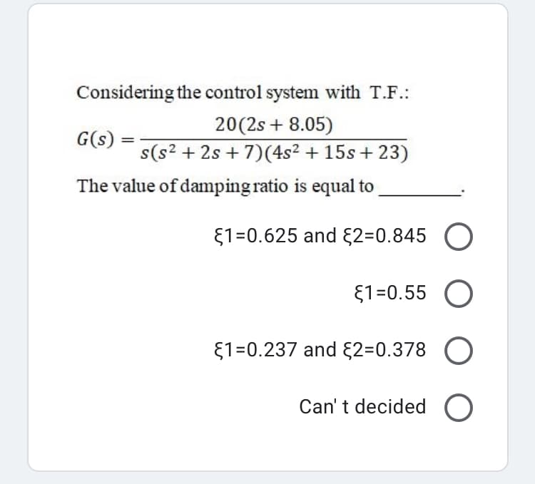 Considering the control system with T.F.:
G(s) =
20(2s + 8.05)
s(s2 + 2s + 7)(4s² + 15s + 23)
The value of damping ratio is equal to
E1=0.625 and {2=0.845 O
{1=0.55 O
E1=0.237 and E2=0.378 O
Can't decided O
