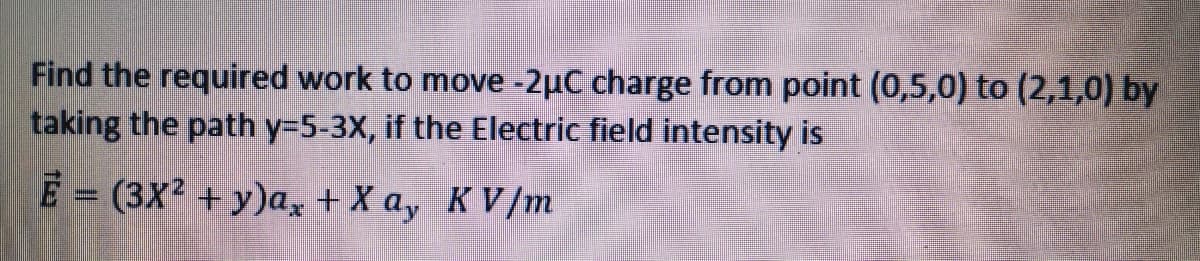 Find the required work to move -2µC charge from point (0,5,0) to (2,1,0) by
taking the path y=5-3X, if the Electric field intensity is
E = (3X2 + y)a, + X a, KV/m
%3D
