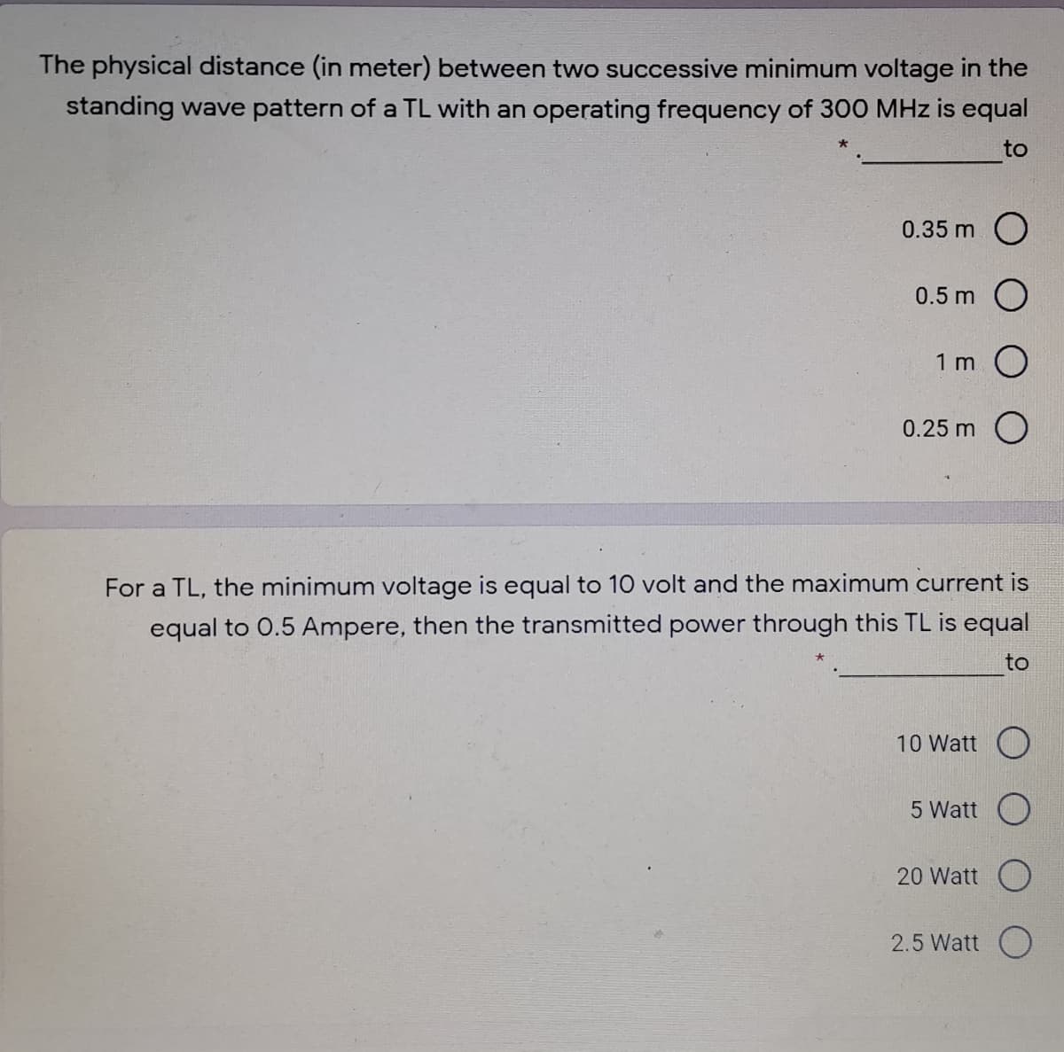 The physical distance (in meter) between two successive minimum voltage in the
standing wave pattern of a TL with an operating frequency of 300 MHz is equal
to
0.35 m O
0.5 m
1 m.
0.25 m O
For a TL, the minimum voltage is equal to 10 volt and the maximum current is
equal to 0.5 Ampere, then the transmitted power through this TL is equal
to
10 Watt O
5 Watt
20 Watt O
2.5 Watt )
