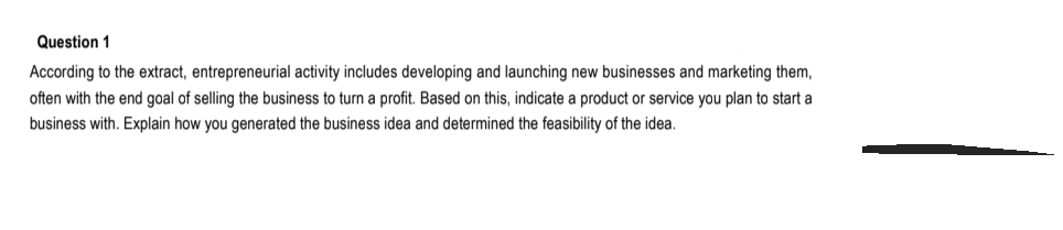 Question 1
According to the extract, entrepreneurial activity includes developing and launching new businesses and marketing them,
often with the end goal of selling the business to turn a profit. Based on this, indicate a product or service you plan to start a
business with. Explain how you generated the business idea and determined the feasibility of the idea.