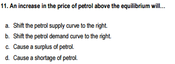 11. An increase in the price of petrol above the equilibrium will.
a. Shift the petrol supply curve to the right.
b. Shift the petrol demand curve to the right.
c. Cause a surplus of petrol.
d. Cause a shortage of petrol.
