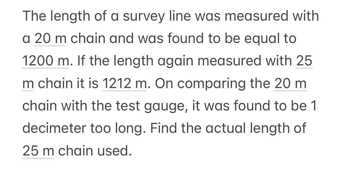 The length of a survey line was measured with
a 20 m chain and was found to be equal to
1200 m. If the length again measured with 25
m chain it is 1212 m. On comparing the 20 m
chain with the test gauge, it was found to be 1
decimeter too long. Find the actual length of
25 m chain used.