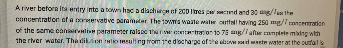 A river before its entry into a town had a discharge of 200 litres per second and 30 mg/las the
concentration of a conservative parameter. The town's waste water outfall having 250 mg/1 concentration
of the same conservative parameter raised the river concentration to 75 mg/1 after complete mixing with
the river water. The dilution ratio resulting from the discharge of the above said waste water at the outfall is
38