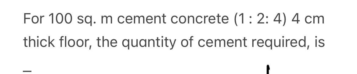 For 100 sq. m cement concrete (1 : 2:4) 4 cm
thick floor, the quantity of cement required, is
T