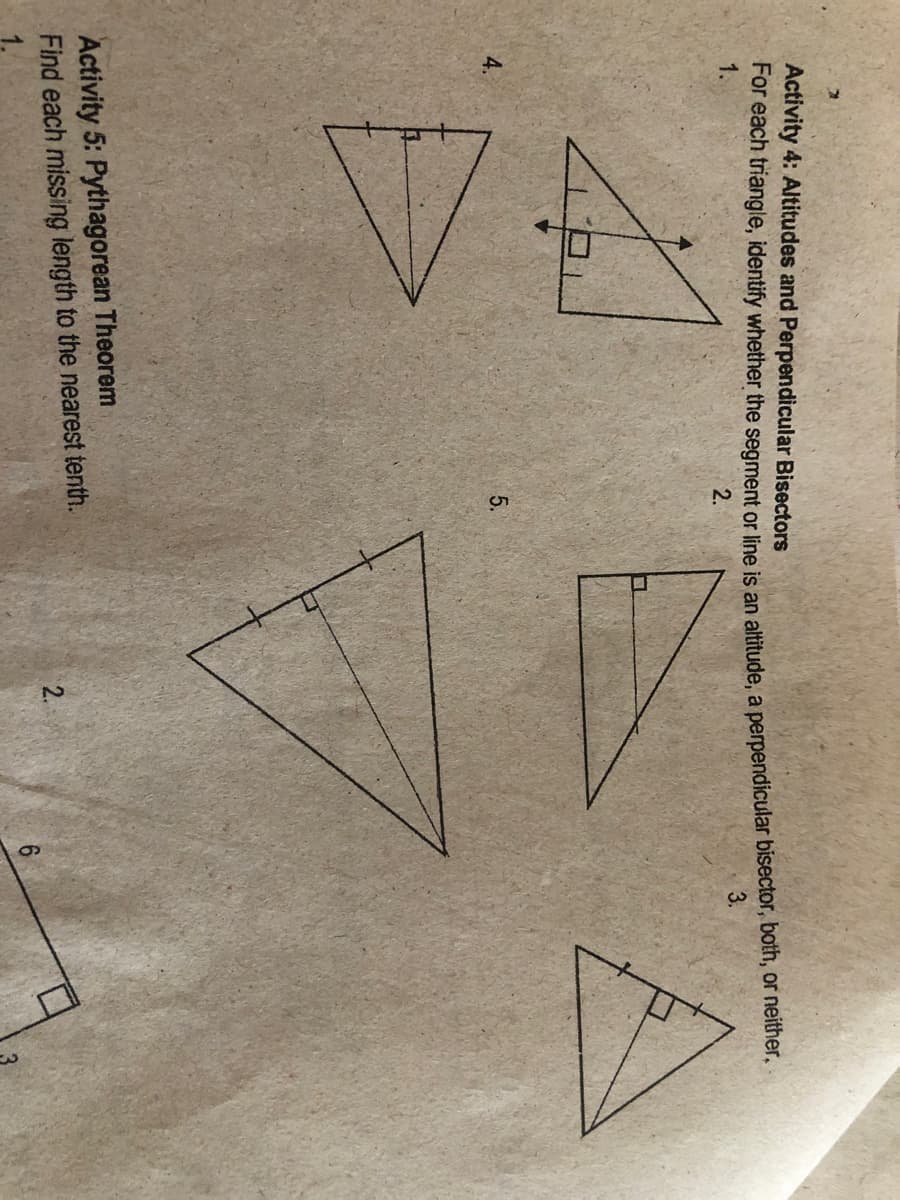 Activity 4: Altitudes and Perpendicular Bisectors
For each triangle, identify whether the segment or line is an altitude, a perpendicular bisector, both, or nelther,
1.
3.
2.
4.
5.
Activity 5: Pythagorean Theorem
Find each missing length to the nearest tenth.
2.

