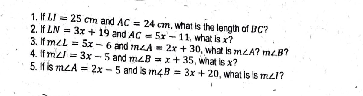 1. If LI = 25 cm and AC = 24 cm, what is the length of BC?
2. If LN = 3x + 19 and AC = 5x - 11, what is x?
3. If mLL
4. If mLI = 3x - 5 and mzB = x+ 35, what is x?
5. If is mLA = 2x - 5 and is m4B
%3D
5x – 6 and mLA = 2x + 30, what is mLA? mLB?
3x + 20, what is is mzl?
%3D
