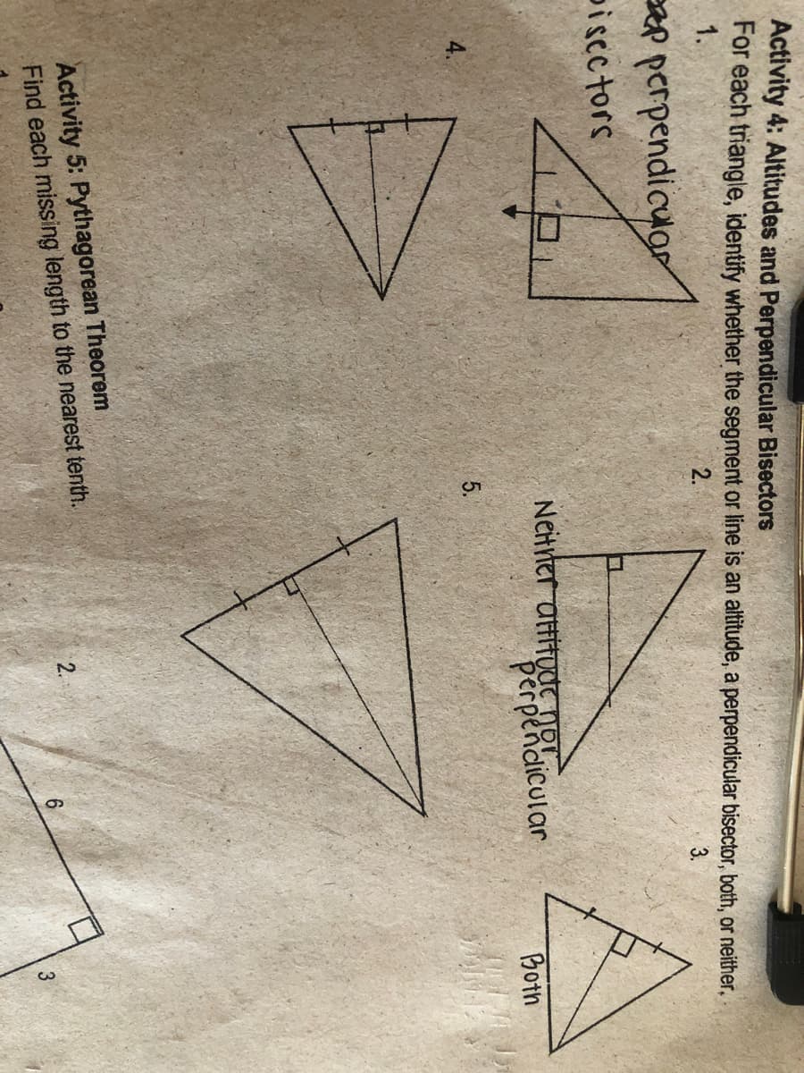 Activity 4: Altitudes and Perpendicular Bisectors
For each triangle, identify whether the segment or line is an altitude, a perpendicular bisector, both, or neither,
1.
2.
3.
p perpendicuor
piscctors
Neitrter attitudc no.
perpendicular
Both
5.
Activity 5: Pythagorean Theorem
Find each missing length to the nearest tenth.
2.
3
