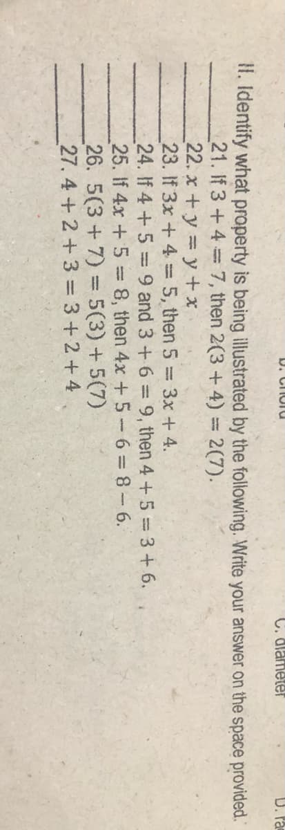 U. CHUTU
C. dlameter
D. Pa
II. Identify what property is being illustrated by the following. Write your answer on the space provided.
21. If 3+4 7, then 2(3 + 4) = 2(7).
22. x+y y + x
23. If 3x +4 = 5, then 5 3x + 4.
24. If 4 +5 = 9 and 3 + 6 = 9, then 4 +5= 3+ 6.
25. If 4x +5 8, then 4x + 5- 6=8-6.
26. 5(3+7) = 5(3) +5(7)
27. 4+2+3 = 3+2+4
%3D
