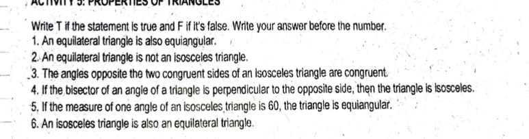 Write T if the statement is true and F if it's false. Write your answer before the number.
1. An equilateral triangle is also equiangular.
2. An equilateral triangle is not an isosceles triangle.
3. The angles opposite the two congruent sides of an isosceles triangle are congruènt.
4. If the bisector of an angle of a triangle is perpendicular to the opposite side, then the triangle is isosceles.
5, If the measure of one angle of an isosceles triangle is 60, the triangle is equiangular.
6. An isosceles triangle is also an equilateral triangle.
