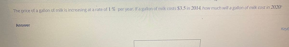 The price of a gallon of milk is increasing at a rate of 1% peryear. If a gallon of milk costs $3.5 in 2014 how much will a gallon of milk cost in 2020?
Answer
Keyb
