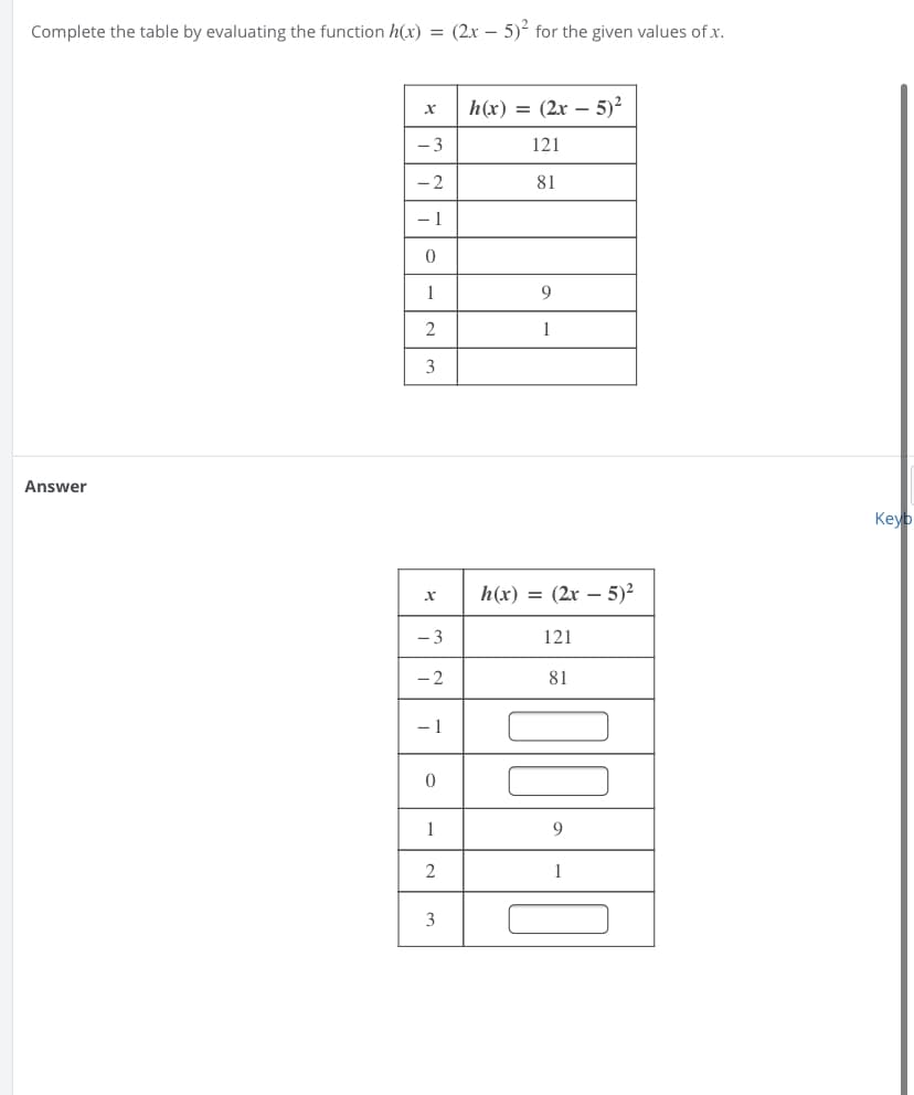 Complete the table by evaluating the function h(x) = (2x – 5)² for the given values of x.
h(x) = (2x – 5)²
- 3
121
- 2
81
- 1
1
9
2
1
3
Answer
Keyb
h(x) = (2r – 5)²
- 3
121
- 2
81
- 1
1
9
2
1
3
*
