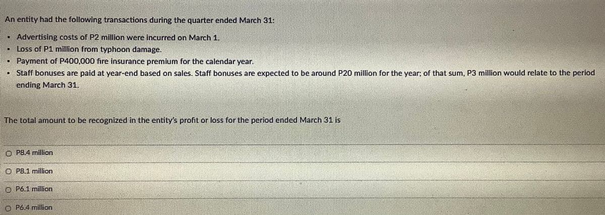 An entity had the following transactions during the quarter ended March 31:
Advertising costs of P2 million were incurred on March 1.
- Loss of P1 million from typhoon damage.
Payment of P400,000 fire insurance premium for the calendar year.
Staff bonuses are paid at year-end based on sales. Staff bonuses are expected to be around P20 million for the year; of that sum, P3 million would relate to the period
ending March 31.
The total amount to be recognized in the entity's profit or loss for the period ended March 31 is
O PB.4 million
O PB.1 million
O P6.1 million
O P6.4 million
