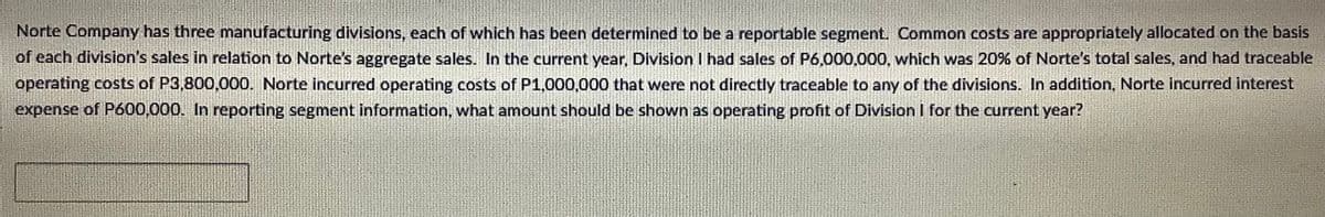Norte Company has three manufacturing divisions, each of which has been determined to be a reportable segment. Common costs are appropriately allocated on the basis
of each division's sales in relation to Norte's aggregate sales. In the current year, Division I had sales of P6,000,000, which was 20% of Norte's total sales, and had traceable
operating costs of P3,800,000. Norte incurred operating costs of P1,000,000 that were not directly traceable to any of the divisions. In addition, Norte incurred interest
expense of P600,000. In reporting segment information, what amount should be shown as operating profit of Division I for the current year?
