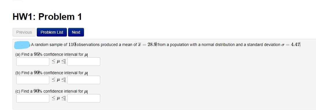 HW1: Problem 1
Previous
Problem List
Next
A random sample of 110 observations produced a mean of T = 28.9 from a population with a normal distribution and a standard deviation o
4.47
(a) Find a 95% confidence interval for 4
(b) Find a 99% confidence interval for 4
(c) Find a 90% confidence interval for 4
