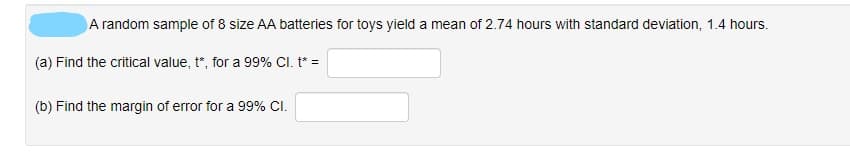 A random sample of 8 size AA batteries for toys yield a mean of 2.74 hours with standard deviation, 1.4 hours.
(a) Find the critical value, t*, for a 99% CI. t* =
(b) Find the margin of error for a 99% CI.
