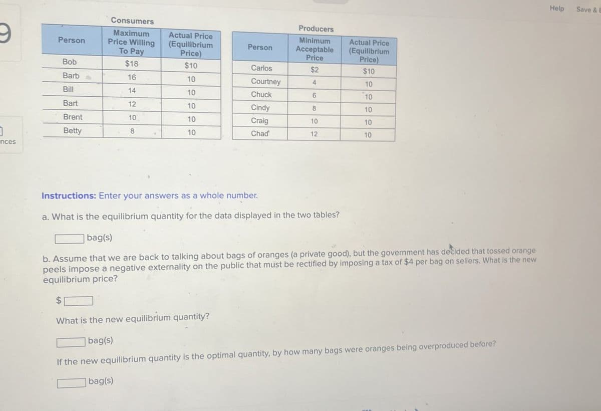 Consumers
Producers
9
Maximum
Actual Price
Person
Price Willing
(Equilibrium
Person
Minimum
Acceptable
To Pay
Price)
Price
Actual Price
(Equilibrium
Price)
Bob
$18
$10
Carlos
$2
$10
Barb
16
10
Courtney
4
10
Bill
14
10
Chuck
6
10
Bart
12
10
Cindy
8
10
Brent
10
10
Craig
10
10
Betty
8
10
Chad
12
10
nces
Instructions: Enter your answers as a whole number.
a. What is the equilibrium quantity for the data displayed in the two tables?
bag(s)
b. Assume that we are back to talking about bags of oranges (a private good), but the government has decided that tossed orange
peels impose a negative externality on the public that must be rectified by imposing a tax of $4 per bag on sellers. What is the new
equilibrium price?
$
What is the new equilibrium quantity?
bag(s)
If the new equilibrium quantity is the optimal quantity, by how many bags were oranges being overproduced before?
bag(s)
Help
Save & E