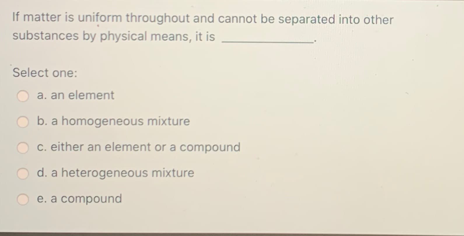 If matter is uniform throughout and cannot be separated into other
substances by physical means, it is
Select one:
a. an element
b. a homogeneous mixture
c. either an element or a compound
O d. a heterogeneous mixture
