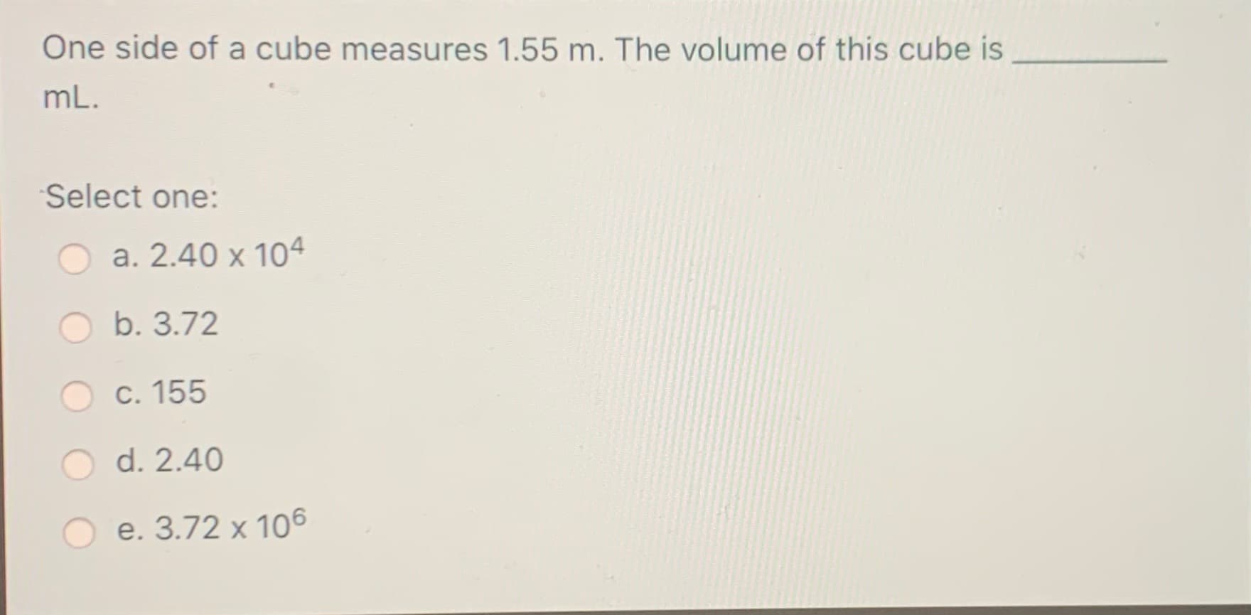 One side of a cube measures 1.55 m. The volume of this cube is
mL.
Select one:
a. 2.40 x 104
b. 3.72
c. 155
d. 2.40
e. 3.72 x 106
