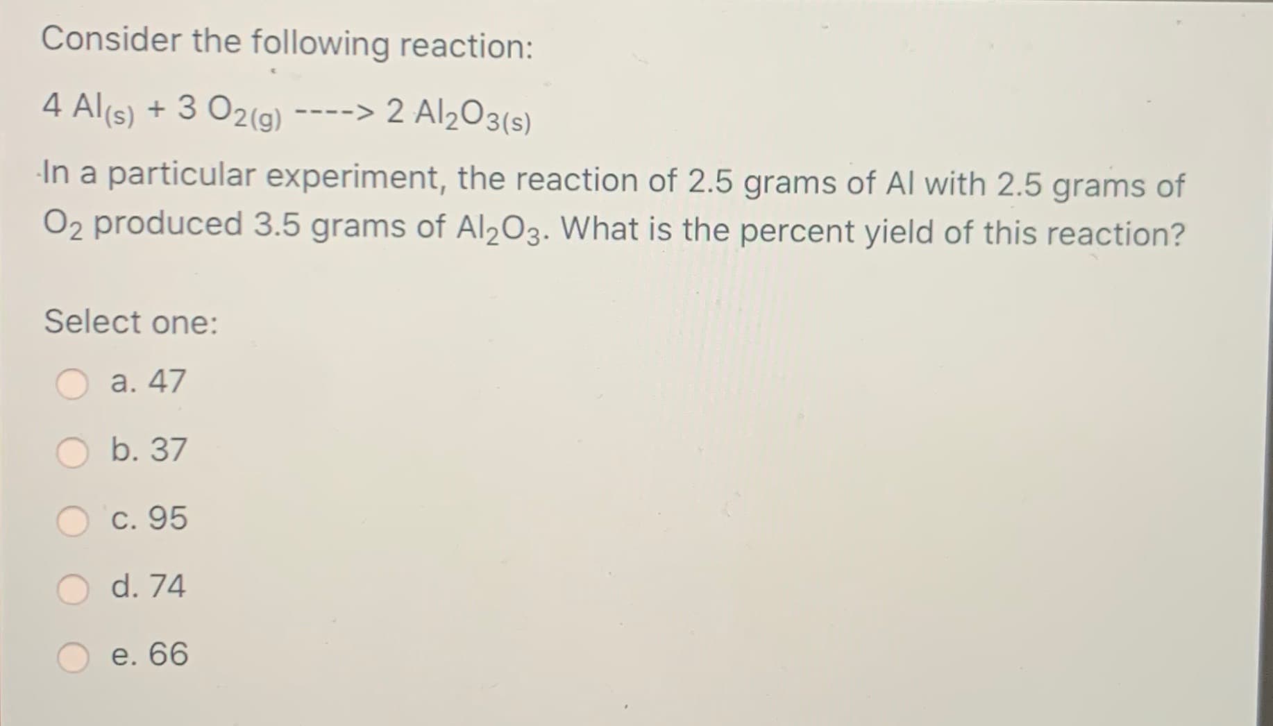 Consider the following reaction:
4 Al(s) + 3 O2(g)
-> 2 Al2O3(s)
-In a particular experiment, the reaction of 2.5 grams of Al with 2.5 grams of
O2 produced 3.5 grams of Al203. What is the percent yield of this reaction?
Select one:
а. 47
b. 37
С. 95
d. 74
e. 66
