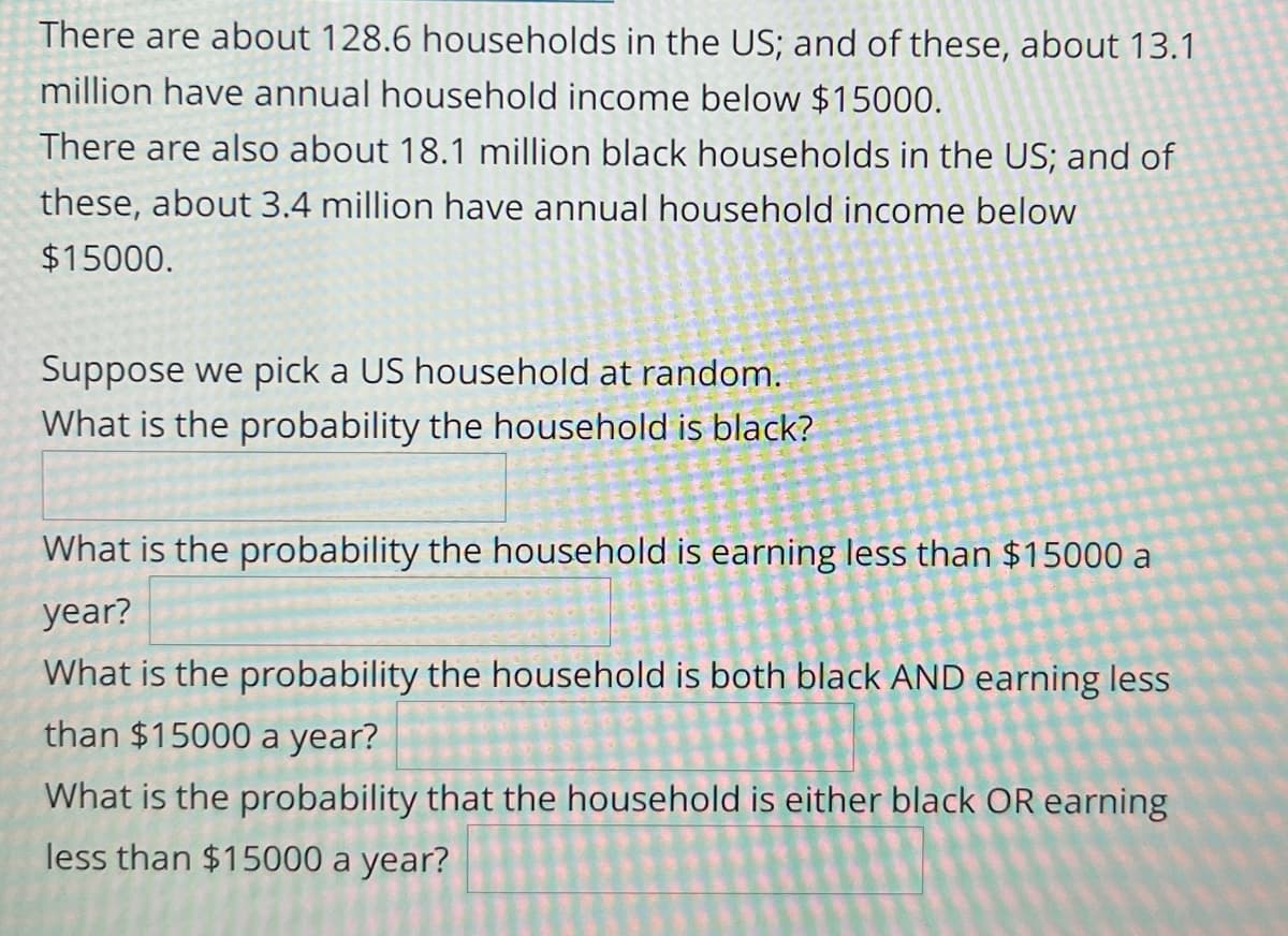 There are about 128.6 households in the US; and of these, about 13.1
million have annual household income below $15000.
There are also about 18.1 million black households in the US; and of
these, about 3.4 million have annual household income below
$15000.
Suppose we pick a US household at random.
What is the probability the household is black?
What is the probability the household is earning less than $15000 a
year?
What is the probability the household is both black AND earning less
than $15000 a year?
What is the probability that the household is either black OR earning
less than $15000 a year?
