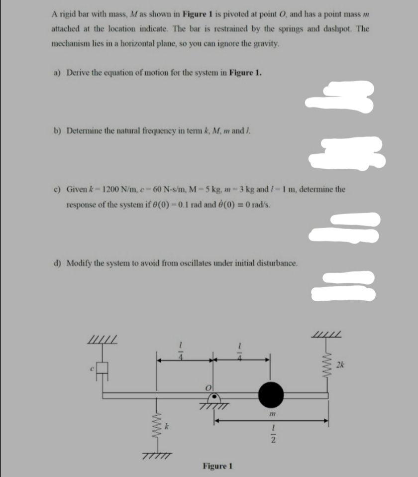 A rigid bar with mass, M as shown in Figure 1 is pivoted at point 0, and has a point mass m
attached at the location indicate. The bar is restrained by the springs and dashpot. The
mechanism lies in a horizontal plane, so you can ignore the gravity.
a) Derive the equation of motion for the system in Figure 1.
b) Determine the natural frequency in term k, M, m and 1.
c) Given k= 1200 N/m, c = 60 N-s/m, M = 5 kg, m = 3 kg and / = 1 m, determine the
response of the system if 0(0) – 0.1 rad and Ô(0) = 0 rad/s.
d) Modify the system to avoid from oscillates under initial disturbance.
2k
7TTTT
Figure 1
E-IN
5/7
