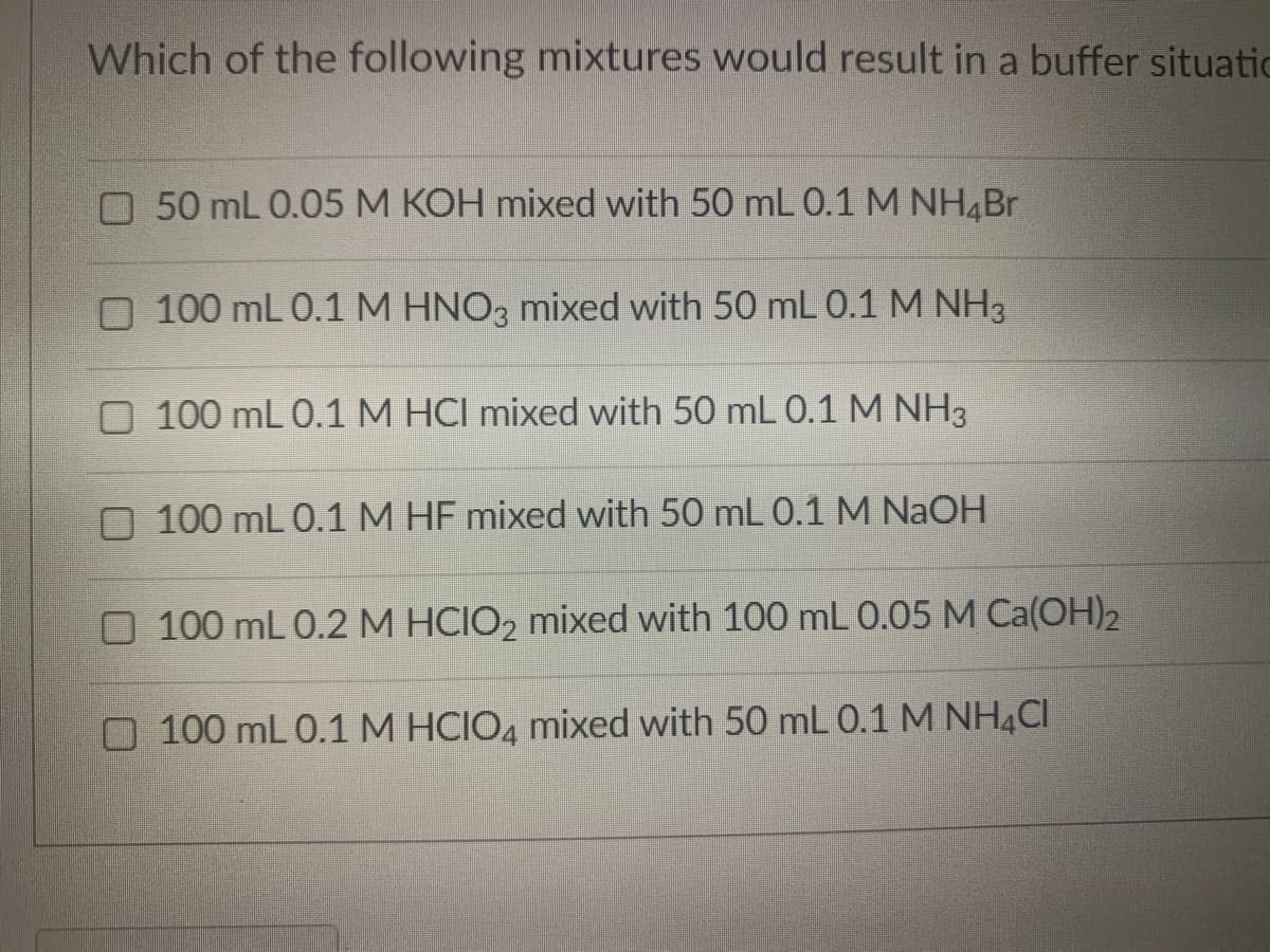 Which of the following mixtures would result in a buffer situatic
O 50 mL 0.05 M KOH mixed with 50 mL 0.1 M NH4Br
O 100 mL 0.1 M HNO3 mixed with 50 mL 0.1 M NH3
O 100 mL 0.1 M HCI mixed with 50 mL 0.1 M NH3
O 100 mL 0.1 M HF mixed with 50 mL 0.1 M NAOH
O 100 mL 0.2 M HCIO2 mixed with 100 mL 0.05 M Ca(OH)2
O 100 mL 0.1 M HCIO4 mixed with 50 mL 0.1 M NH4CI
