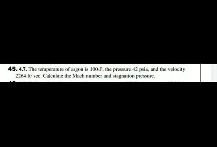 45. 4.7. The temperature of argon is 100.F, the pressure 42 psia, and the velocity
2264 ft/ sec. Calculate the Mach number and stagnation pressure.
