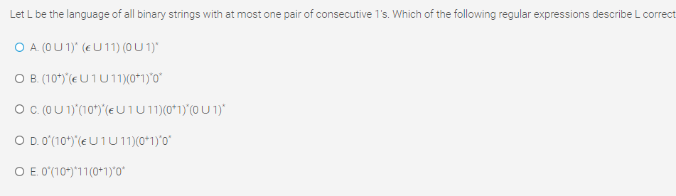 Let L be the language of all binary strings with at most one pair of consecutive 1's. Which of the following regular expressions describe L correct
O A. (0 U 1)* (e U 11) (0 U 1)*
O B. (10*)*(EU1U11)(0*1)*0*
O (0U 1)"(10*)"(e U 1U11)(0*1)"(0 U 1)*
O D. O"(10*)'(e U 1 U1)(0*1)*0"
O E. O'(10*)*11(0+1)*0*
