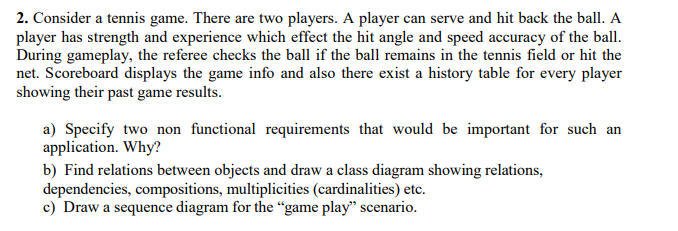 2. Consider a tennis game. There are two players. A player can serve and hit back the ball. A
player has strength and experience which effect the hit angle and speed accuracy of the ball.
During gameplay, the referee checks the ball if the ball remains in the tennis field or hit the
net. Scoreboard displays the game info and also there exist a history table for every player
showing their past game results.
a) Specify two non functional requirements that would be important for such an
application. Why?
b) Find relations between objects and draw a class diagram showing relations,
dependencies, compositions, multiplicities (cardinalities) etc.
c) Draw a sequence diagram for the “game play" scenario.
