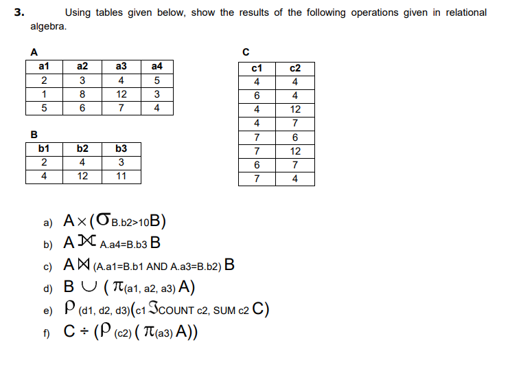 3.
Using tables given below, show the results of the following operations given in relational
algebra.
A
a1
a2
аз
a4
c1
c2
2
3
4
4
4
1
8
12
3
4
6
7
4
4
12
4
7
7
6
b2
4
b1
b3
7
12
3
7
4
12
11
7
4
a) Ax(OB.b2>10B)
b) AX A.a4=B.b3 B
c) AM (A.a1=B.b1 AND A.a3=B.b2) B
d) BU (Пlа1, а2, а3) А)
e) P (d1, d2, d3)(c1 ICOUNT c2, SUM c2 C)
) C+ (P (62) ( T(a3) A))
