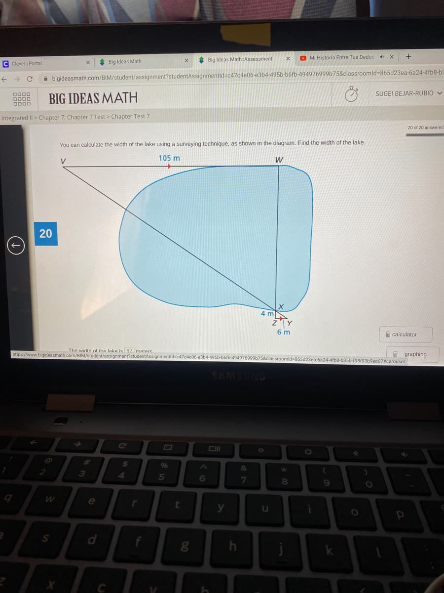 Big Ideas Math: Assessment
O Mi Historia Entre Tus Dedos
C Clever | Portal
* Big Ideas Math
A bigideasmath.com/BIM/student/assignment?studentAssignmentld=c47c4e06-e3b4-495b-b6fb-494976999b75&classroomld%3865d23ea-6a24-4fb8-b3
SUGEI BEJAR-RUBIO V
BIG IDEAS MATH
Integrated II> Chapter 7: Chapter 7 Test > Chapter Test 7
20 of 20 answered
You can calculate the width of the lake using a surveying technique, as shown in the diagram. Find the width of the lake.
105 m
W
V
4 m
zY
6 m
E calculator
The width of the lake is 92 meters
https://www.bigideasmath.com/BIM/student/assignment?studentAssignmentld c47c4e06-e3b4-495b-b6fb-49497
I graphing
d%3865d23ea-6a24-4fb8-b35b-f08f93b9ea07#carousel
NOSHUS
Co
23
3
96
&
8
e
y
u
S
4
20
