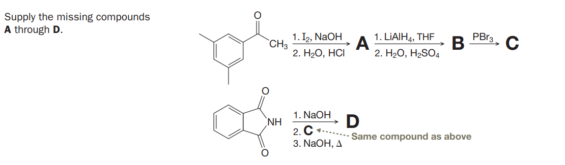 Supply the missing compounds
A through D.
1. I2, NaOH
1. LIAIH4, THE
PBr3
A
2. H.О, НC
В
2. H20, H2SO4
`CH3
1. NaOH
D
NH
2. C
3. NaOH, A
Same compound as above
