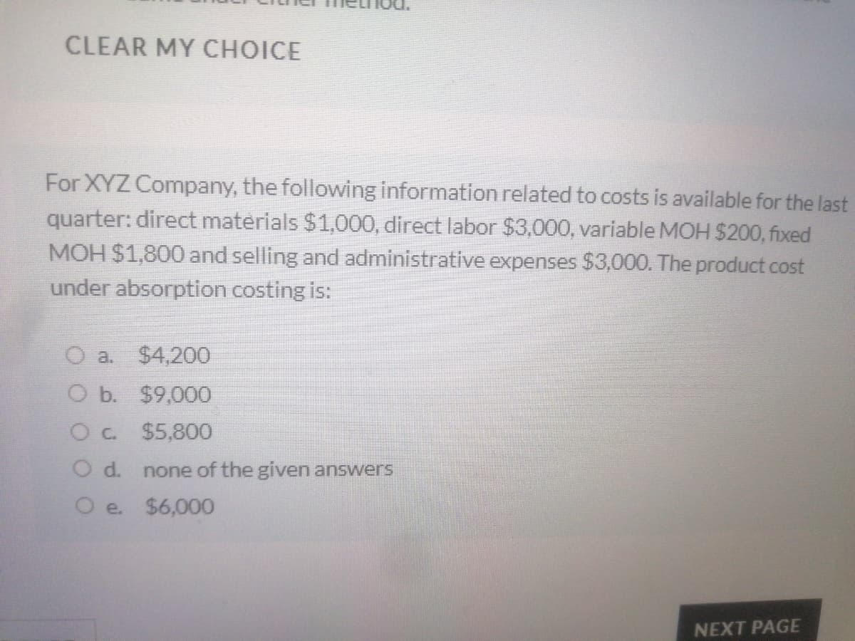 CLEAR MY CHOICE
For XYZ Company, the following information related to costs is available for the last
quarter: direct materials $1,000, direct labor $3,000, variable MOH $200, fixed
MOH $1,800 and selling and administrative expenses $3,000. The product cost
under absorption costing is:
O a.
$4,200
O b. $9,000
$5,800
O d.
none of the given answers
O e.
$6,000
NEXT PAGE
