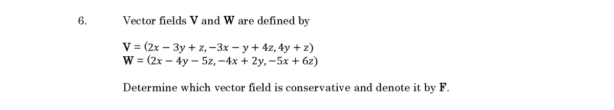 6.
Vector fields V and W are defined by
V %3D (2х — Зу + z, -3х — у + 4z, 4y + z)
W%3D (2x — 4y — 5z, -4х + 2у, -5х + 62)
Determine which vector field is conservative and denote it by F.
