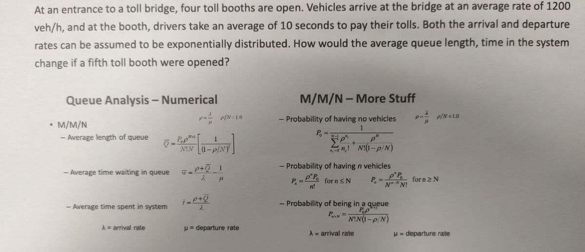 At an entrance to a toll bridge, four toll booths are open. Vehicles arrive at the bridge at an average rate of 1200
veh/h, and at the booth, drivers take an average of 10 seconds to pay their tolls. Both the arrival and departure
rates can be assumed to be exponentially distributed. How would the average queue length, time in the system
change if a fifth toll booth were opened?
Queue Analysis - Numerical
M/M/N
- Average length of queue
Ō
- Average time waiting in queue
- Average time spent in system
A = arrival rate
=
11
W=
Pop-1
1
NIN (1-p/NY
P/N<1.0
p+Ō_1
2
i=P+Q
2
μl
= departure rate
M/M/N - More Stuff
1
- Probability of having no vehicles
1
P₁
P₁ = N-10²²
pN
Σ
+
n = n! N!(1-p/N)
- Probability of having n vehicles
p"Po
for n ≤N
n!
www
P
=
P₁ =
n
- Probability of being in a queue
PAN
Pop
NIN(1-p/N)
A = arrival rate
p"Po
NT-NN!
p:
P/N<LO
for n Σ Ν
μ = departure rate