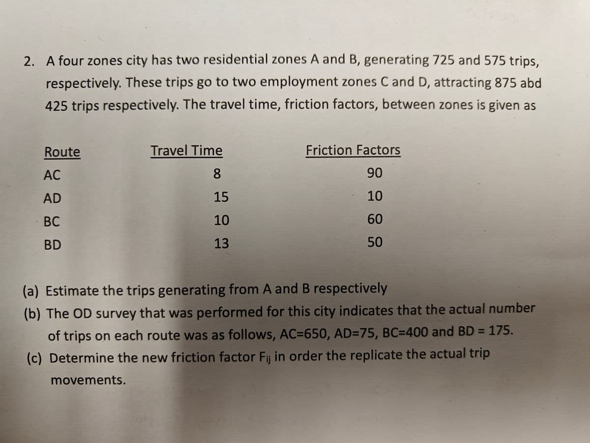 2. A four zones city has two residential zones A and B, generating 725 and 575 trips,
respectively. These trips go to two employment zones C and D, attracting 875 abd
425 trips respectively. The travel time, friction factors, between zones is given as
Route
AC
AD
BC
BD
Travel Time
8
15
10
13
Friction Factors
90
10
60
50
(a) Estimate the trips generating from A and B respectively
(b) The OD survey that was performed for this city indicates that the actual number
of trips on each route was as follows, AC=650, AD=75, BC-400 and BD =
175.
(c) Determine the new friction factor Fij in order the replicate the actual trip
movements.