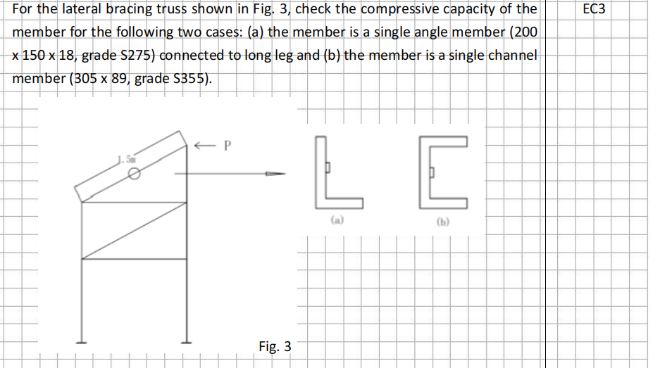 For the lateral bracing truss shown in Fig. 3, check the compressive capacity of the
member for the following two cases: (a) the member is a single angle member (200
x 150 x 18, grade S275) connected to long leg and (b) the member is a single channel
member (305 x 89, grade S355).
← P
Fig. 3
LE
(b)
EC3