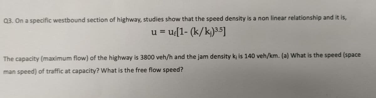 Q3. On a specific westbound section of highway, studies show that the speed density is a non linear relationship and it is,
u = uf[1- (k/k;)3.5]
The capacity (maximum flow) of the highway is 3800 veh/h and the jam density kj is 140 veh/km. (a) What is the speed (space
man speed) of traffic at capacity? What is the free flow speed?